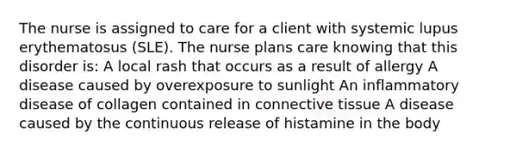 The nurse is assigned to care for a client with systemic lupus erythematosus (SLE). The nurse plans care knowing that this disorder is: A local rash that occurs as a result of allergy A disease caused by overexposure to sunlight An inflammatory disease of collagen contained in connective tissue A disease caused by the continuous release of histamine in the body