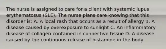 The nurse is assigned to care for a client with systemic lupus erythematosus (SLE). The nurse plans care knowing that this disorder is: A. A local rash that occurs as a result of allergy B. A disease caused by overexposure to sunlight C. An inflammatory disease of collagen contained in connective tissue D. A disease caused by the continuous release of histamine in the body