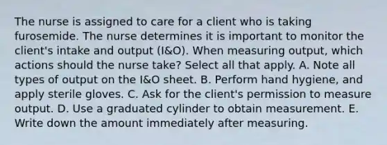 The nurse is assigned to care for a client who is taking furosemide. The nurse determines it is important to monitor the client's intake and output (I&O). When measuring output, which actions should the nurse take? Select all that apply. A. Note all types of output on the I&O sheet. B. Perform hand hygiene, and apply sterile gloves. C. Ask for the client's permission to measure output. D. Use a graduated cylinder to obtain measurement. E. Write down the amount immediately after measuring.