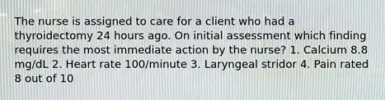 The nurse is assigned to care for a client who had a thyroidectomy 24 hours ago. On initial assessment which finding requires the most immediate action by the nurse? 1. Calcium 8.8 mg/dL 2. Heart rate 100/minute 3. Laryngeal stridor 4. Pain rated 8 out of 10