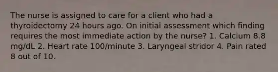 The nurse is assigned to care for a client who had a thyroidectomy 24 hours ago. On initial assessment which finding requires the most immediate action by the nurse? 1. Calcium 8.8 mg/dL 2. Heart rate 100/minute 3. Laryngeal stridor 4. Pain rated 8 out of 10.