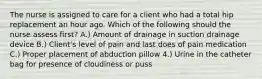 The nurse is assigned to care for a client who had a total hip replacement an hour ago. Which of the following should the nurse assess first? A.) Amount of drainage in suction drainage device B.) Client's level of pain and last does of pain medication C.) Proper placement of abduction pillow 4.) Urine in the catheter bag for presence of cloudiness or puss