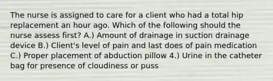 The nurse is assigned to care for a client who had a total hip replacement an hour ago. Which of the following should the nurse assess first? A.) Amount of drainage in suction drainage device B.) Client's level of pain and last does of pain medication C.) Proper placement of abduction pillow 4.) Urine in the catheter bag for presence of cloudiness or puss