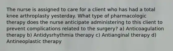 The nurse is assigned to care for a client who has had a total knee arthroplasty yesterday. What type of pharmacologic therapy does the nurse anticipate administering to this client to prevent complications related to the surgery? a) Anticoagulation therapy b) Antidysrhythmia therapy c) Antianginal therapy d) Antineoplastic therapy