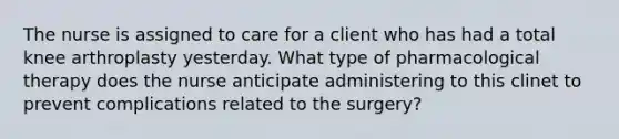 The nurse is assigned to care for a client who has had a total knee arthroplasty yesterday. What type of pharmacological therapy does the nurse anticipate administering to this clinet to prevent complications related to the surgery?