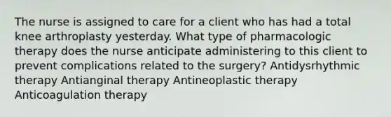 The nurse is assigned to care for a client who has had a total knee arthroplasty yesterday. What type of pharmacologic therapy does the nurse anticipate administering to this client to prevent complications related to the surgery? Antidysrhythmic therapy Antianginal therapy Antineoplastic therapy Anticoagulation therapy