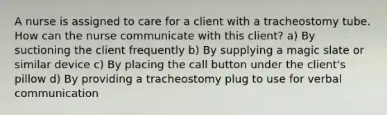 A nurse is assigned to care for a client with a tracheostomy tube. How can the nurse communicate with this client? a) By suctioning the client frequently b) By supplying a magic slate or similar device c) By placing the call button under the client's pillow d) By providing a tracheostomy plug to use for verbal communication