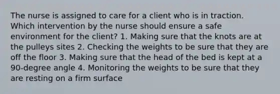 The nurse is assigned to care for a client who is in traction. Which intervention by the nurse should ensure a safe environment for the client? 1. Making sure that the knots are at the pulleys sites 2. Checking the weights to be sure that they are off the floor 3. Making sure that the head of the bed is kept at a 90-degree angle 4. Monitoring the weights to be sure that they are resting on a firm surface