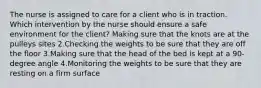 The nurse is assigned to care for a client who is in traction. Which intervention by the nurse should ensure a safe environment for the client? Making sure that the knots are at the pulleys sites 2.Checking the weights to be sure that they are off the floor 3.Making sure that the head of the bed is kept at a 90-degree angle 4.Monitoring the weights to be sure that they are resting on a firm surface
