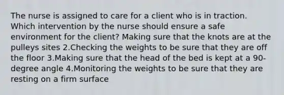 The nurse is assigned to care for a client who is in traction. Which intervention by the nurse should ensure a safe environment for the client? Making sure that the knots are at the pulleys sites 2.Checking the weights to be sure that they are off the floor 3.Making sure that the head of the bed is kept at a 90-degree angle 4.Monitoring the weights to be sure that they are resting on a firm surface