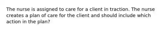 The nurse is assigned to care for a client in traction. The nurse creates a plan of care for the client and should include which action in the plan?