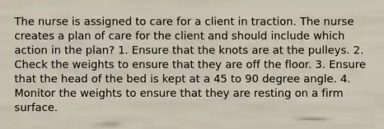 The nurse is assigned to care for a client in traction. The nurse creates a plan of care for the client and should include which action in the plan? 1. Ensure that the knots are at the pulleys. 2. Check the weights to ensure that they are off the floor. 3. Ensure that the head of the bed is kept at a 45 to 90 degree angle. 4. Monitor the weights to ensure that they are resting on a firm surface.