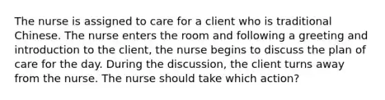 The nurse is assigned to care for a client who is traditional Chinese. The nurse enters the room and following a greeting and introduction to the client, the nurse begins to discuss the plan of care for the day. During the discussion, the client turns away from the nurse. The nurse should take which action?