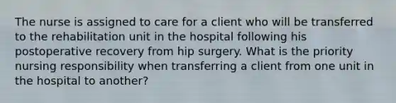 The nurse is assigned to care for a client who will be transferred to the rehabilitation unit in the hospital following his postoperative recovery from hip surgery. What is the priority nursing responsibility when transferring a client from one unit in the hospital to another?