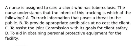 A nurse is assigned to care a client who has tuberculosis. The nurse understands that the intent of this tracking is which of the following? A. To track information that poses a threat to the public. B. To provide appropriate antibiotics at no cost the client. C. To assist the Joint Commission with its goals for client safety. D. To aid in obtaining personal protective equipment for the facility.