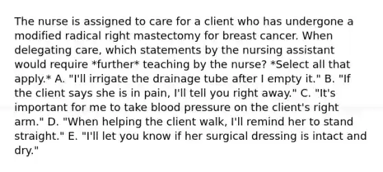 The nurse is assigned to care for a client who has undergone a modified radical right mastectomy for breast cancer. When delegating care, which statements by the nursing assistant would require *further* teaching by the nurse? *Select all that apply.* A. "I'll irrigate the drainage tube after I empty it." B. "If the client says she is in pain, I'll tell you right away." C. "It's important for me to take blood pressure on the client's right arm." D. "When helping the client walk, I'll remind her to stand straight." E. "I'll let you know if her surgical dressing is intact and dry."