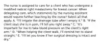 The nurse is assigned to care for a client who has undergone a modified radical right mastectomy for breast cancer. When delegating care, which statements by the nursing assistant would require further teaching by the nurse? Select all that apply. A. "I'll irrigate the drainage tube after I empty it." B. "If the client says she is in pain, I'll tell you right away." C. "It's important for me to take blood pressure on the client's right arm." D. "When helping the client walk, I'll remind her to stand straight." E. "I'll let you know if her surgical dressing is intact and dry."