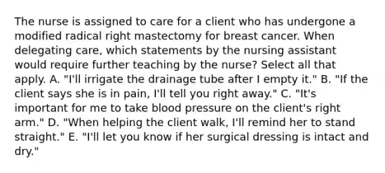 The nurse is assigned to care for a client who has undergone a modified radical right mastectomy for breast cancer. When delegating care, which statements by the nursing assistant would require further teaching by the nurse? Select all that apply. A. "I'll irrigate the drainage tube after I empty it." B. "If the client says she is in pain, I'll tell you right away." C. "It's important for me to take blood pressure on the client's right arm." D. "When helping the client walk, I'll remind her to stand straight." E. "I'll let you know if her surgical dressing is intact and dry."