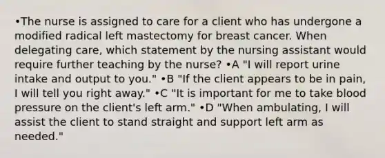 •The nurse is assigned to care for a client who has undergone a modified radical left mastectomy for breast cancer. When delegating care, which statement by the nursing assistant would require further teaching by the nurse? •A "I will report urine intake and output to you." •B "If the client appears to be in pain, I will tell you right away." •C "It is important for me to take blood pressure on the client's left arm." •D "When ambulating, I will assist the client to stand straight and support left arm as needed."