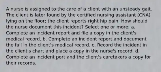 A nurse is assigned to the care of a client with an unsteady gait. The client is later found by the certified nursing assistant (CNA) lying on the floor; the client reports right hip pain. How should the nurse document this incident? Select one or more: a. Complete an incident report and file a copy in the client's medical record. b. Complete an incident report and document the fall in the client's medical record. c. Record the incident in the client's chart and place a copy in the nurse's record. d. Complete an incident port and the client's caretakers a copy for their records.