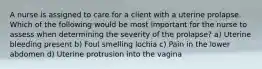 A nurse is assigned to care for a client with a uterine prolapse. Which of the following would be most important for the nurse to assess when determining the severity of the prolapse? a) Uterine bleeding present b) Foul smelling lochia c) Pain in the lower abdomen d) Uterine protrusion into the vagina