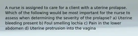 A nurse is assigned to care for a client with a uterine prolapse. Which of the following would be most important for the nurse to assess when determining the severity of the prolapse? a) Uterine bleeding present b) Foul smelling lochia c) Pain in the lower abdomen d) Uterine protrusion into the vagina