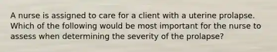 A nurse is assigned to care for a client with a uterine prolapse. Which of the following would be most important for the nurse to assess when determining the severity of the prolapse?