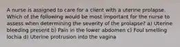 A nurse is assigned to care for a client with a uterine prolapse. Which of the following would be most important for the nurse to assess when determining the severity of the prolapse? a) Uterine bleeding present b) Pain in the lower abdomen c) Foul smelling lochia d) Uterine protrusion into the vagina