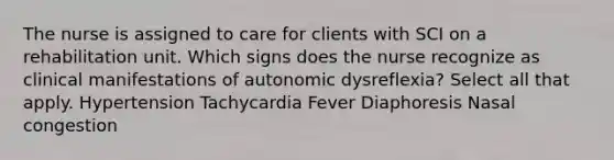 The nurse is assigned to care for clients with SCI on a rehabilitation unit. Which signs does the nurse recognize as clinical manifestations of autonomic dysreflexia? Select all that apply. Hypertension Tachycardia Fever Diaphoresis Nasal congestion