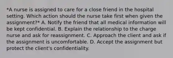 *A nurse is assigned to care for a close friend in the hospital setting. Which action should the nurse take first when given the assignment?* A. Notify the friend that all medical information will be kept confidential. B. Explain the relationship to the charge nurse and ask for reassignment. C. Approach the client and ask if the assignment is uncomfortable. D. Accept the assignment but protect the client's confidentiality.