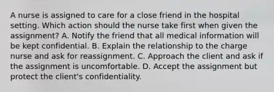 A nurse is assigned to care for a close friend in the hospital setting. Which action should the nurse take first when given the assignment? A. Notify the friend that all medical information will be kept confidential. B. Explain the relationship to the charge nurse and ask for reassignment. C. Approach the client and ask if the assignment is uncomfortable. D. Accept the assignment but protect the client's confidentiality.