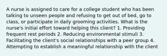 A nurse is assigned to care for a college student who has been talking to unseen people and refusing to get out of bed, go to class, or participate in daily grooming activities. What is the nurse's initial effort toward helping this client? 1. Providing frequent rest periods 2. Reducing environmental stimuli 3. Facilitating the client's social relationships with a peer group 4. Attempting to establish a meaningful relationship with the client