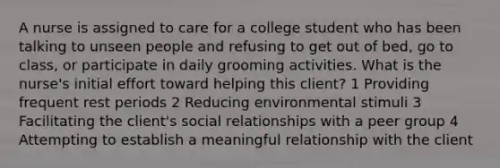 A nurse is assigned to care for a college student who has been talking to unseen people and refusing to get out of bed, go to class, or participate in daily grooming activities. What is the nurse's initial effort toward helping this client? 1 Providing frequent rest periods 2 Reducing environmental stimuli 3 Facilitating the client's social relationships with a peer group 4 Attempting to establish a meaningful relationship with the client