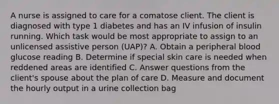 A nurse is assigned to care for a comatose client. The client is diagnosed with type 1 diabetes and has an IV infusion of insulin running. Which task would be most appropriate to assign to an unlicensed assistive person (UAP)? A. Obtain a peripheral blood glucose reading B. Determine if special skin care is needed when reddened areas are identified C. Answer questions from the client's spouse about the plan of care D. Measure and document the hourly output in a urine collection bag