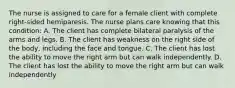 The nurse is assigned to care for a female client with complete right-sided hemiparesis. The nurse plans care knowing that this condition: A. The client has complete bilateral paralysis of the arms and legs. B. The client has weakness on the right side of the body, including the face and tongue. C. The client has lost the ability to move the right arm but can walk independently. D. The client has lost the ability to move the right arm but can walk independently