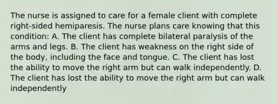 The nurse is assigned to care for a female client with complete right-sided hemiparesis. The nurse plans care knowing that this condition: A. The client has complete bilateral paralysis of the arms and legs. B. The client has weakness on the right side of the body, including the face and tongue. C. The client has lost the ability to move the right arm but can walk independently. D. The client has lost the ability to move the right arm but can walk independently