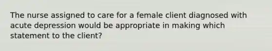 The nurse assigned to care for a female client diagnosed with acute depression would be appropriate in making which statement to the client?