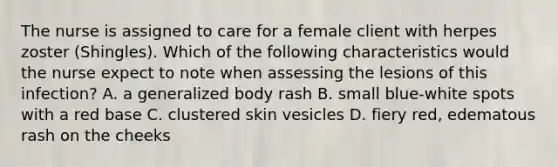 The nurse is assigned to care for a female client with herpes zoster (Shingles). Which of the following characteristics would the nurse expect to note when assessing the lesions of this infection? A. a generalized body rash B. small blue-white spots with a red base C. clustered skin vesicles D. fiery red, edematous rash on the cheeks