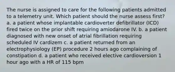 The nurse is assigned to care for the following patients admitted to a telemetry unit. Which patient should the nurse assess first? a. a patient whose implantable cardioverter defibrillator (ICD) fired twice on the prior shift requiring amiodarone IV. b. a patient diagnosed with new onset of atrial fibrillation requiring scheduled IV cardizem c. a patient returned from an electrophysiology (EP) procedure 2 hours ago complaining of constipation d. a patient who received elective cardioversion 1 hour ago with a HR of 115 bpm