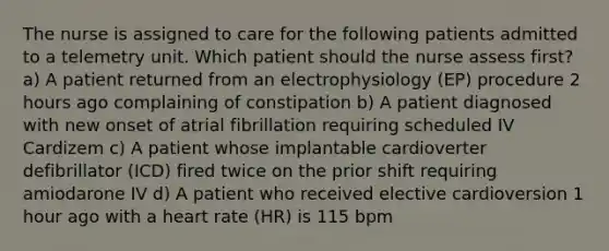 The nurse is assigned to care for the following patients admitted to a telemetry unit. Which patient should the nurse assess first? a) A patient returned from an electrophysiology (EP) procedure 2 hours ago complaining of constipation b) A patient diagnosed with new onset of atrial fibrillation requiring scheduled IV Cardizem c) A patient whose implantable cardioverter defibrillator (ICD) fired twice on the prior shift requiring amiodarone IV d) A patient who received elective cardioversion 1 hour ago with a heart rate (HR) is 115 bpm