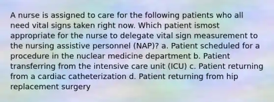 A nurse is assigned to care for the following patients who all need vital signs taken right now. Which patient ismost appropriate for the nurse to delegate vital sign measurement to the nursing assistive personnel (NAP)? a. Patient scheduled for a procedure in the nuclear medicine department b. Patient transferring from the intensive care unit (ICU) c. Patient returning from a cardiac catheterization d. Patient returning from hip replacement surgery