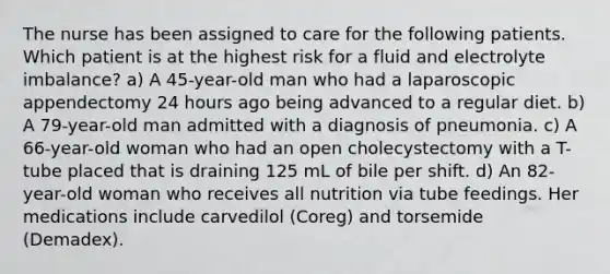 The nurse has been assigned to care for the following patients. Which patient is at the highest risk for a fluid and electrolyte imbalance? a) A 45-year-old man who had a laparoscopic appendectomy 24 hours ago being advanced to a regular diet. b) A 79-year-old man admitted with a diagnosis of pneumonia. c) A 66-year-old woman who had an open cholecystectomy with a T-tube placed that is draining 125 mL of bile per shift. d) An 82-year-old woman who receives all nutrition via tube feedings. Her medications include carvedilol (Coreg) and torsemide (Demadex).