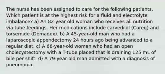 The nurse has been assigned to care for the following patients. Which patient is at the highest risk for a fluid and electrolyte imbalance? a) An 82-year-old woman who receives all nutrition via tube feedings. Her medications include carvedilol (Coreg) and torsemide (Demadex). b) A 45-year-old man who had a laparoscopic appendectomy 24 hours ago being advanced to a regular diet. c) A 66-year-old woman who had an open cholecystectomy with a T-tube placed that is draining 125 mL of bile per shift. d) A 79-year-old man admitted with a diagnosis of pneumonia.