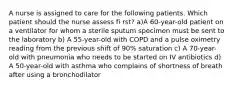 A nurse is assigned to care for the following patients. Which patient should the nurse assess fi rst? a)A 60-year-old patient on a ventilator for whom a sterile sputum specimen must be sent to the laboratory b) A 55-year-old with COPD and a pulse oximetry reading from the previous shift of 90% saturation c) A 70-year-old with pneumonia who needs to be started on IV antibiotics d) A 50-year-old with asthma who complains of shortness of breath after using a bronchodilator