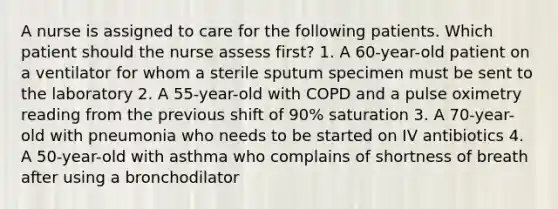 A nurse is assigned to care for the following patients. Which patient should the nurse assess first? 1. A 60-year-old patient on a ventilator for whom a sterile sputum specimen must be sent to the laboratory 2. A 55-year-old with COPD and a pulse oximetry reading from the previous shift of 90% saturation 3. A 70-year-old with pneumonia who needs to be started on IV antibiotics 4. A 50-year-old with asthma who complains of shortness of breath after using a bronchodilator