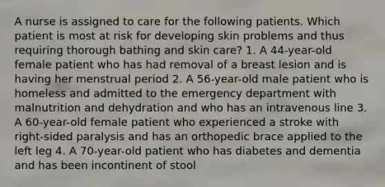 A nurse is assigned to care for the following patients. Which patient is most at risk for developing skin problems and thus requiring thorough bathing and skin care? 1. A 44-year-old female patient who has had removal of a breast lesion and is having her menstrual period 2. A 56-year-old male patient who is homeless and admitted to the emergency department with malnutrition and dehydration and who has an intravenous line 3. A 60-year-old female patient who experienced a stroke with right-sided paralysis and has an orthopedic brace applied to the left leg 4. A 70-year-old patient who has diabetes and dementia and has been incontinent of stool