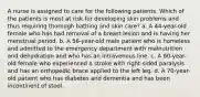 A nurse is assigned to care for the following patients. Which of the patients is most at risk for developing skin problems and thus requiring thorough bathing and skin care? a. A 44-year-old female who has had removal of a breast lesion and is having her menstrual period. b. A 56-year-old male patient who is homeless and admitted to the emergency department with malnutrition and dehydration and who has an intravenous line. c. A 60-year-old female who experienced a stroke with right-sided paralysis and has an orthopedic brace applied to the left leg. d. A 70-year-old patient who has diabetes and dementia and has been incontinent of stool.