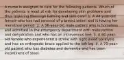 A nurse is assigned to care for the following patients. Which of the patients is most at risk for developing skin problems and thus requiring thorough bathing and skin care? 1. A 44-year-old female who has had removal of a breast lesion and is having her menstrual period. 2. A 56-year-old male patient who is homeless and admitted to the emergency department with malnutrition and dehydration and who has an intravenous line. 3. A 60-year-old female who experienced a stroke with right-sided paralysis and has an orthopedic brace applied to the left leg. 4. A 70-year-old patient who has diabetes and dementia and has been incontinent of stool.