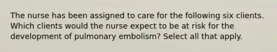 The nurse has been assigned to care for the following six clients. Which clients would the nurse expect to be at risk for the development of pulmonary embolism? Select all that apply.