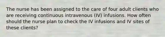 The nurse has been assigned to the care of four adult clients who are receiving continuous intravenous (IV) infusions. How often should the nurse plan to check the IV infusions and IV sites of these clients?